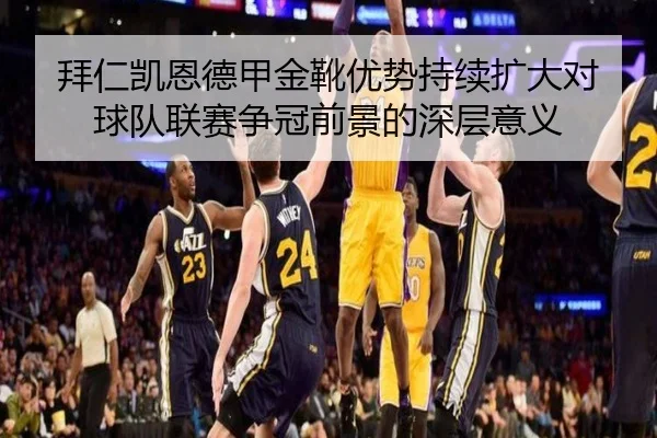 拜仁凯恩德甲金靴优势持续扩大对球队联赛争冠前景的深层意义