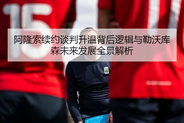 阿隆索续约谈判升温背后逻辑与勒沃库森未来发展全景解析