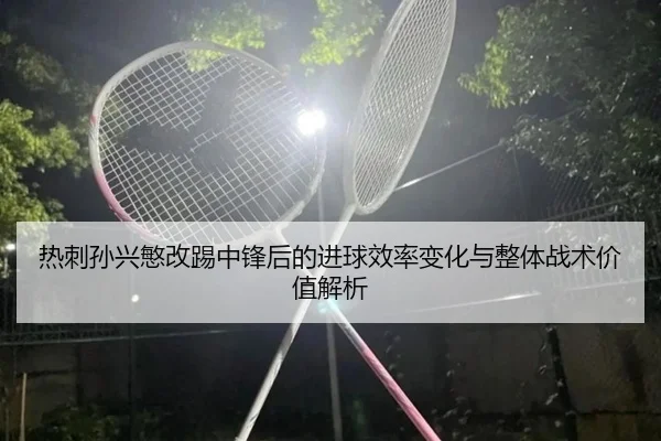 热刺孙兴慜改踢中锋后的进球效率变化与整体战术价值解析