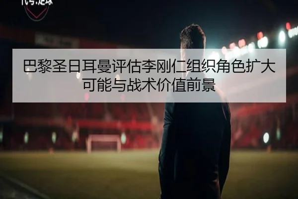 巴黎圣日耳曼评估李刚仁组织角色扩大可能与战术价值前景