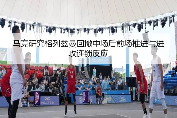 马竞研究格列兹曼回撤中场后前场推进与进攻连锁反应