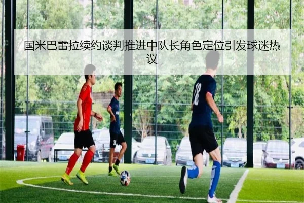 国米巴雷拉续约谈判推进中队长角色定位引发球迷热议