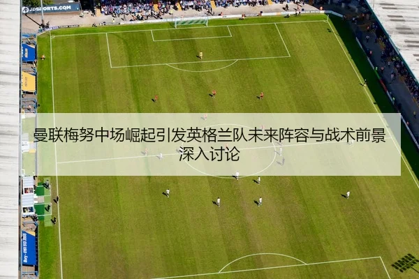 曼联梅努中场崛起引发英格兰队未来阵容与战术前景深入讨论