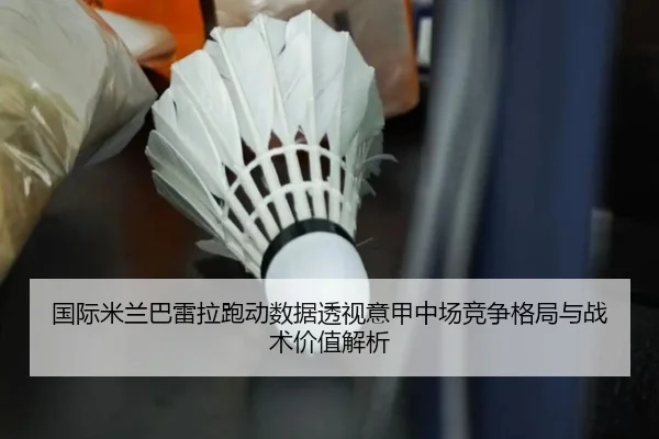 国际米兰巴雷拉跑动数据透视意甲中场竞争格局与战术价值解析