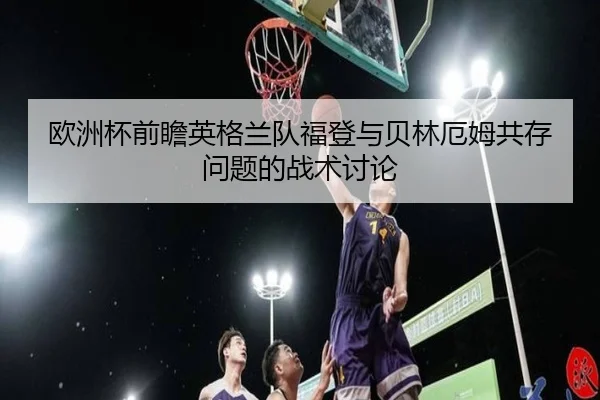 欧洲杯前瞻英格兰队福登与贝林厄姆共存问题的战术讨论