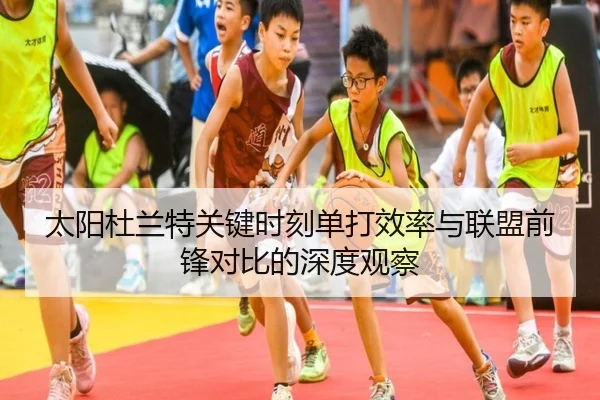太阳杜兰特关键时刻单打效率与联盟前锋对比的深度观察