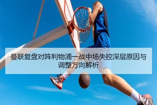 曼联复盘对阵利物浦一战中场失控深层原因与调整方向解析