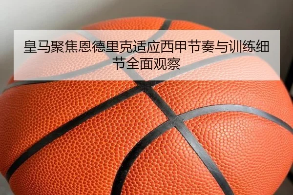 皇马聚焦恩德里克适应西甲节奏与训练细节全面观察