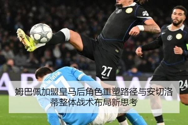姆巴佩加盟皇马后角色重塑路径与安切洛蒂整体战术布局新思考
