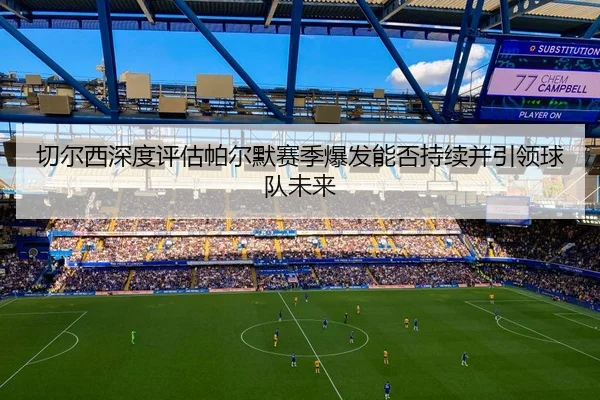 切尔西深度评估帕尔默赛季爆发能否持续并引领球队未来