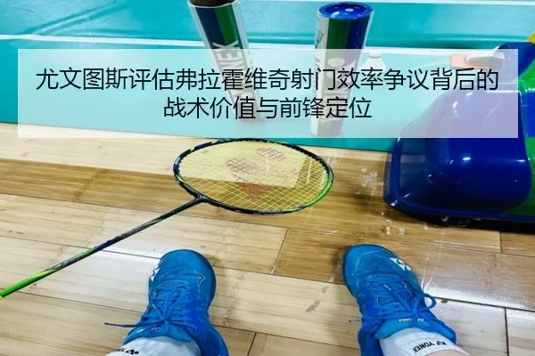 尤文图斯评估弗拉霍维奇射门效率争议背后的战术价值与前锋定位