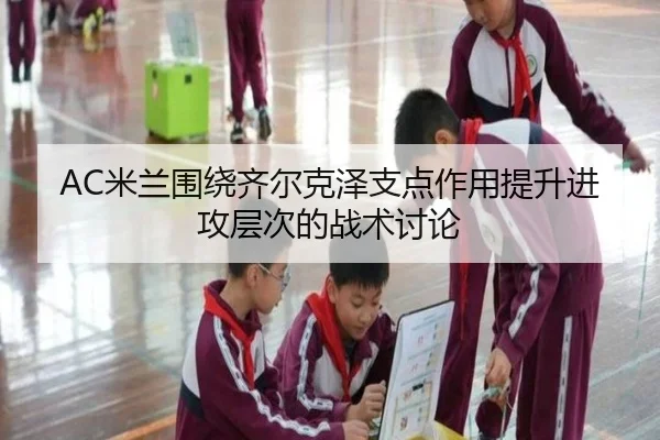 AC米兰围绕齐尔克泽支点作用提升进攻层次的战术讨论