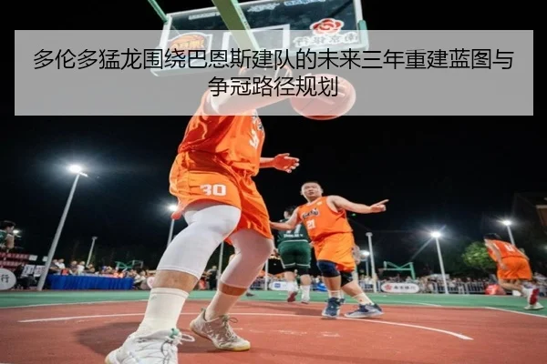 多伦多猛龙围绕巴恩斯建队的未来三年重建蓝图与争冠路径规划