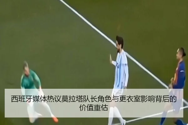西班牙媒体热议莫拉塔队长角色与更衣室影响背后的价值重估