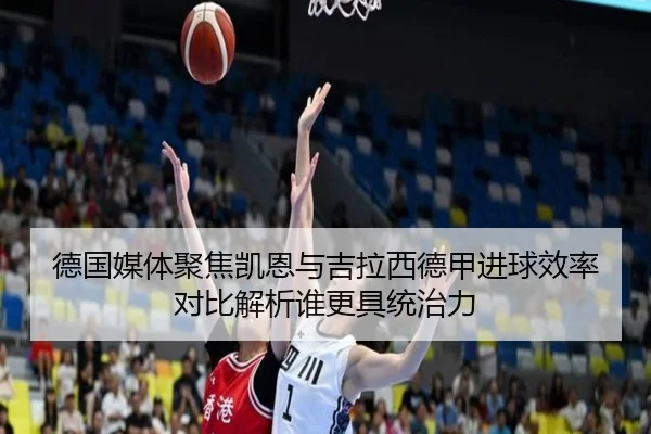 德国媒体聚焦凯恩与吉拉西德甲进球效率对比解析谁更具统治力