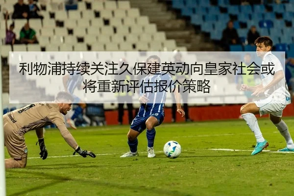 利物浦持续关注久保建英动向皇家社会或将重新评估报价策略