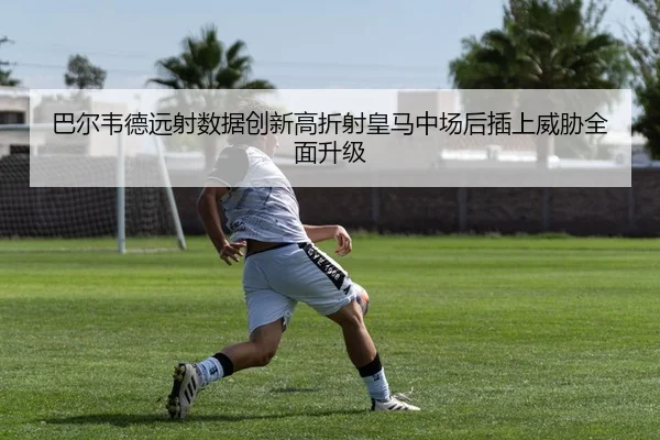 巴尔韦德远射数据创新高折射皇马中场后插上威胁全面升级